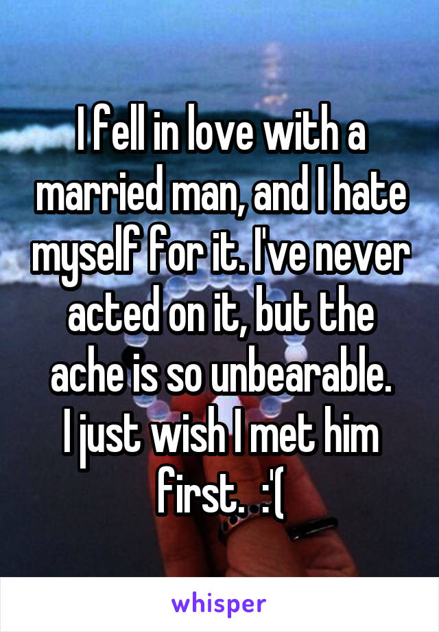 I fell in love with a married man, and I hate myself for it. I've never acted on it, but the ache is so unbearable.
I just wish I met him first.  :'(