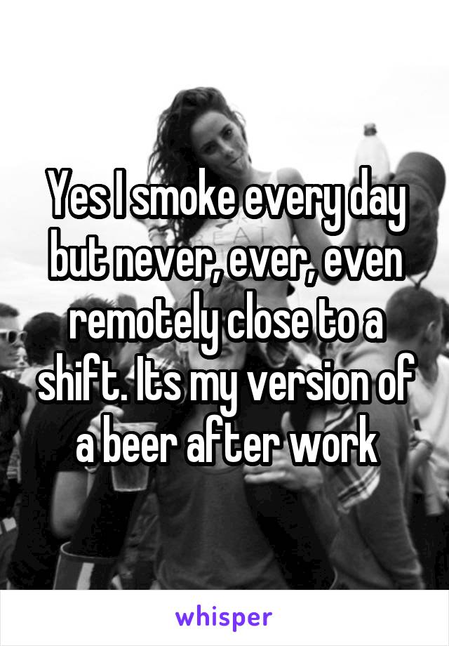 Yes I smoke every day but never, ever, even remotely close to a shift. Its my version of a beer after work