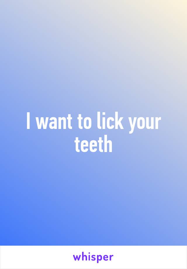 I want to lick your teeth