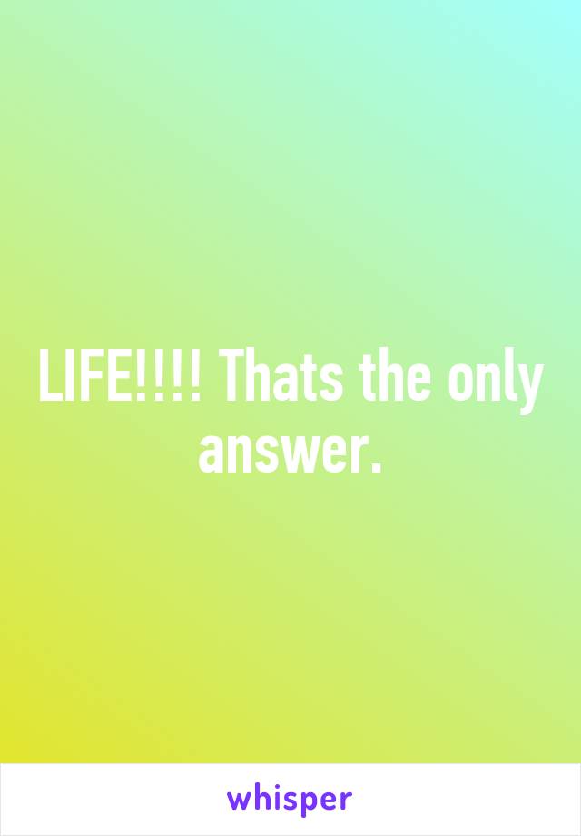 LIFE!!!! Thats the only answer.