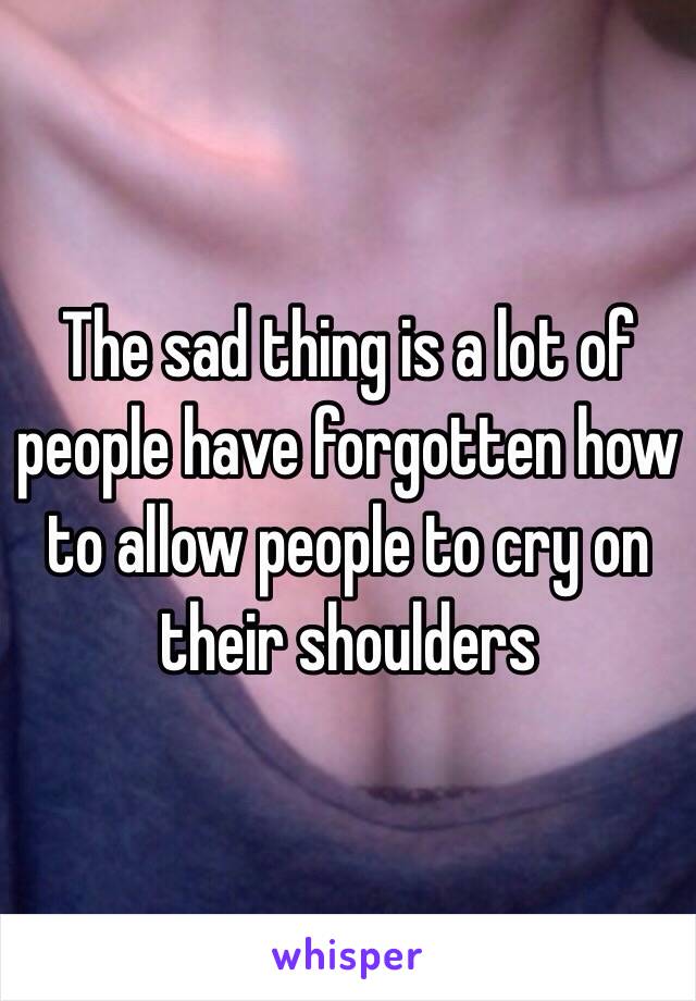 The sad thing is a lot of people have forgotten how to allow people to cry on their shoulders 