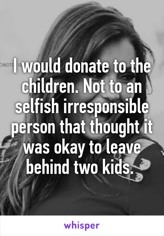 I would donate to the children. Not to an selfish irresponsible person that thought it was okay to leave behind two kids. 