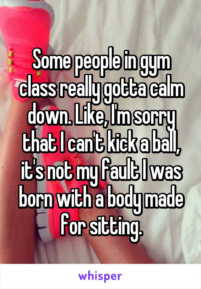 Some people in gym class really gotta calm down. Like, I'm sorry that I can't kick a ball, it's not my fault I was born with a body made for sitting.