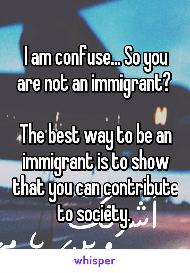 I am confuse... So you are not an immigrant? 

The best way to be an immigrant is to show that you can contribute to society. 