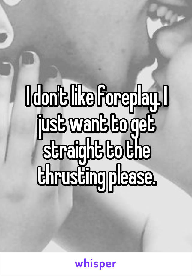 I don't like foreplay. I just want to get straight to the thrusting please.