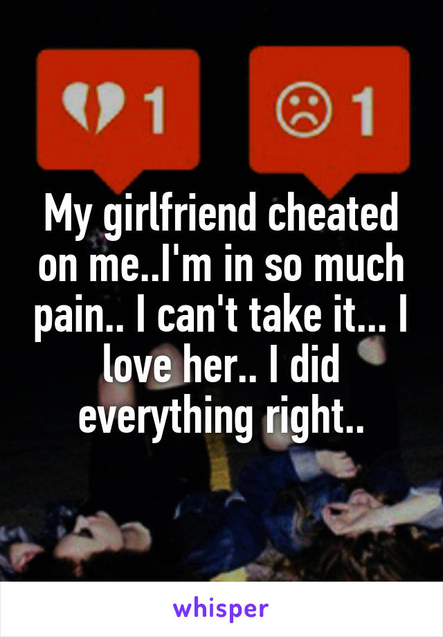 My girlfriend cheated on me..I'm in so much pain.. I can't take it... I love her.. I did everything right..