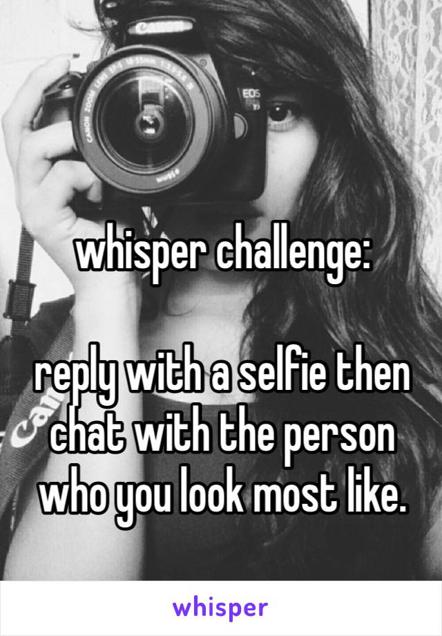 whisper challenge: 

reply with a selfie then chat with the person 
who you look most like. 