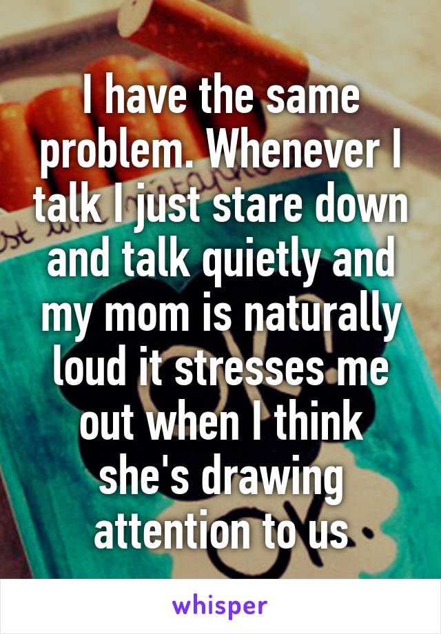 I have the same problem. Whenever I talk I just stare down and talk quietly and my mom is naturally loud it stresses me out when I think she's drawing attention to us