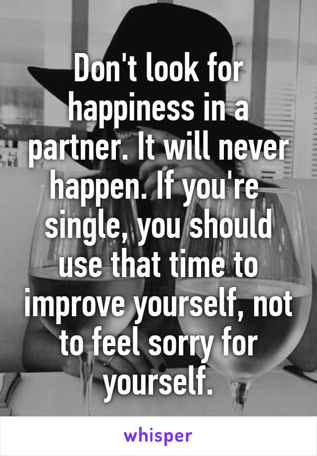 Don't look for happiness in a partner. It will never happen. If you're  single, you should use that time to improve yourself, not to feel sorry for yourself.