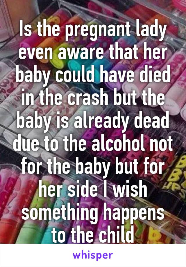 Is the pregnant lady even aware that her baby could have died in the crash but the baby is already dead due to the alcohol not for the baby but for her side I wish something happens to the child