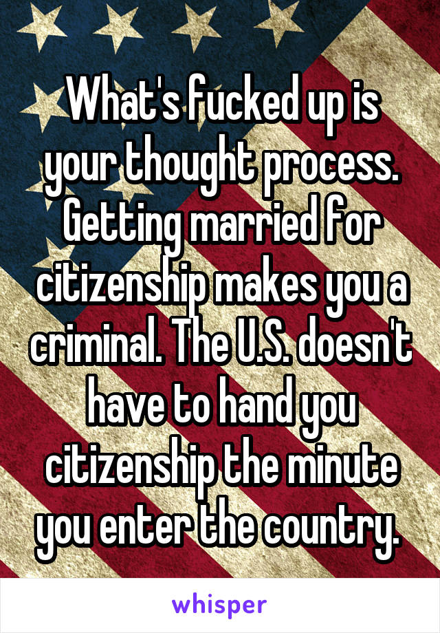 What's fucked up is your thought process. Getting married for citizenship makes you a criminal. The U.S. doesn't have to hand you citizenship the minute you enter the country. 