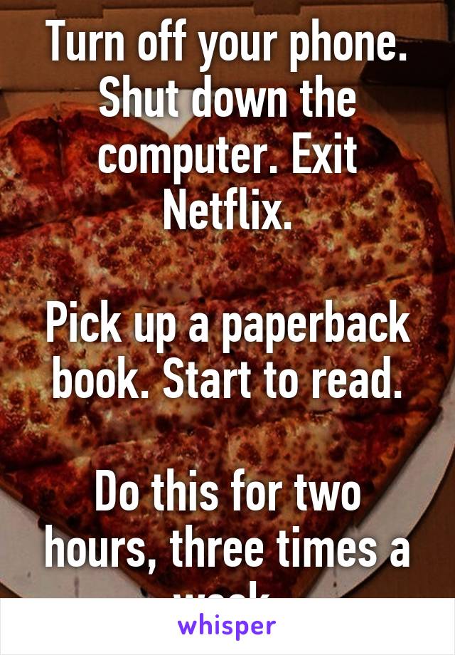 Turn off your phone. Shut down the computer. Exit Netflix.

Pick up a paperback book. Start to read.

Do this for two hours, three times a week.