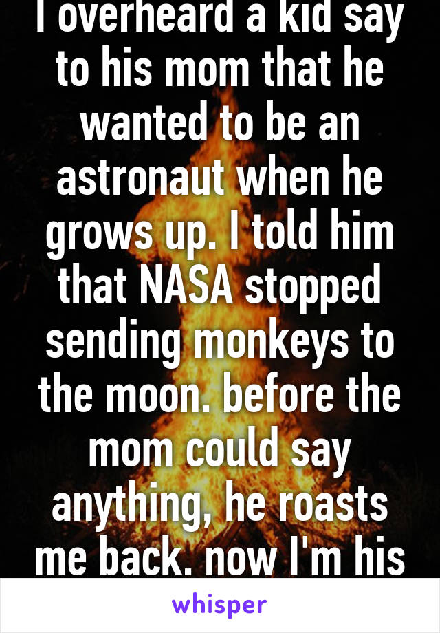 I overheard a kid say to his mom that he wanted to be an astronaut when he grows up. I told him that NASA stopped sending monkeys to the moon. before the mom could say anything, he roasts me back. now I'm his babysitter
