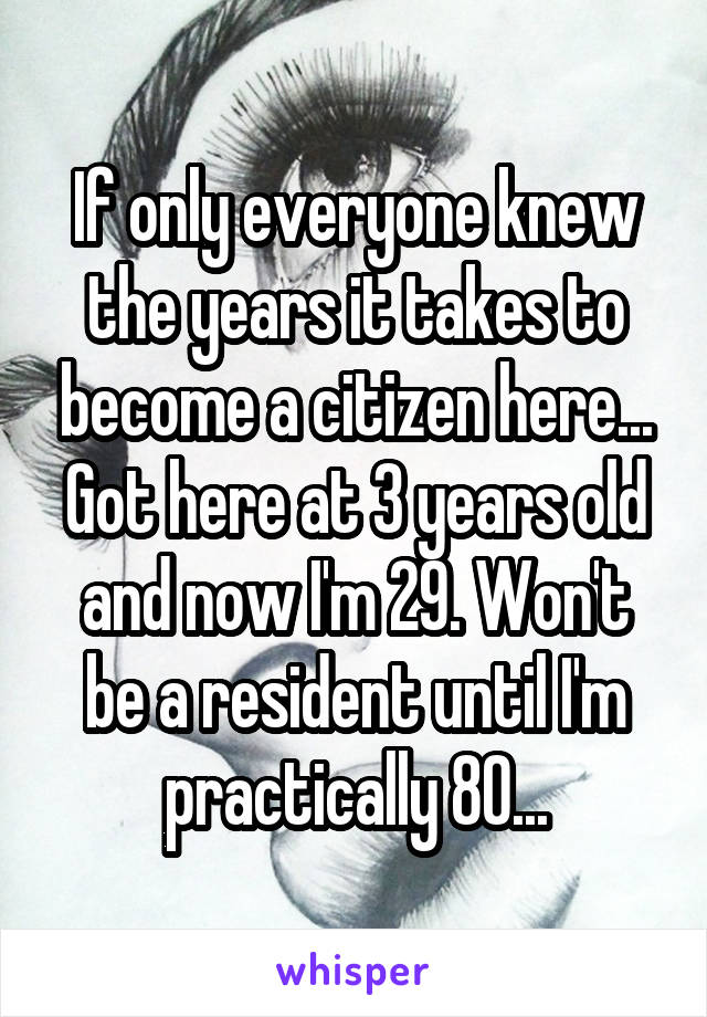 If only everyone knew the years it takes to become a citizen here... Got here at 3 years old and now I'm 29. Won't be a resident until I'm practically 80...