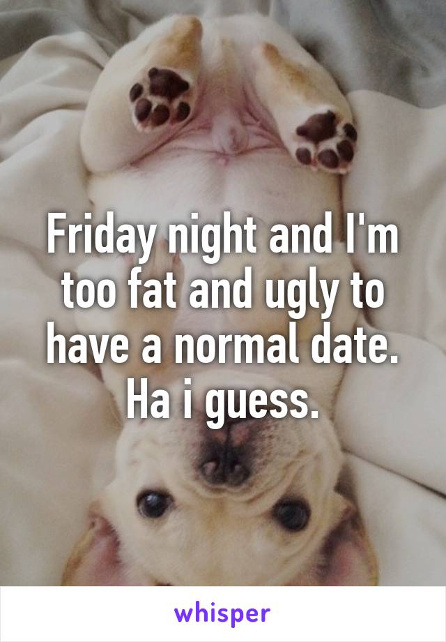 Friday night and I'm too fat and ugly to have a normal date. Ha i guess.