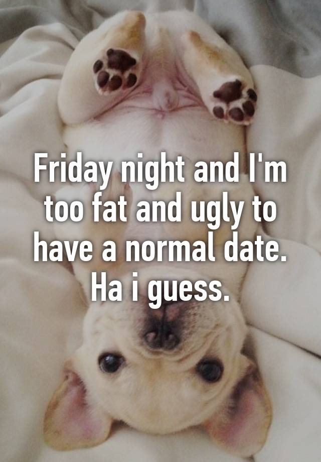 Friday night and I'm too fat and ugly to have a normal date. Ha i guess.