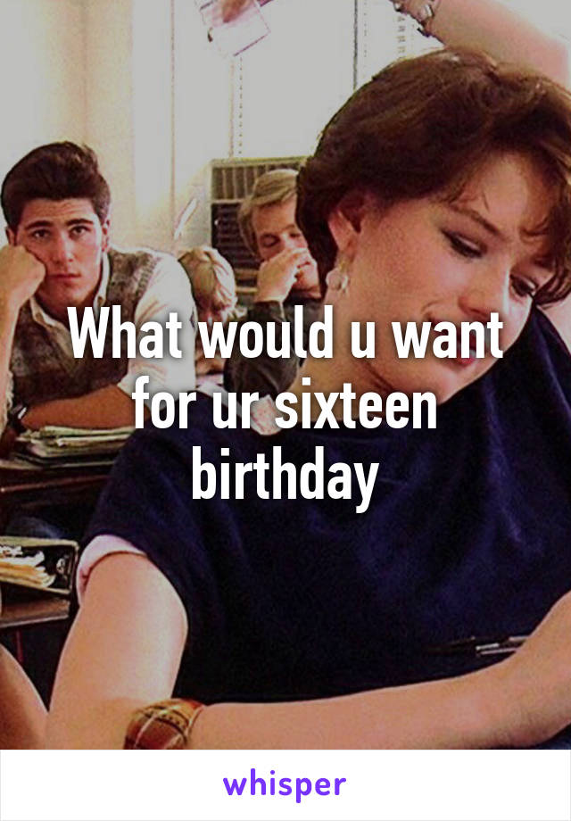 What would u want for ur sixteen birthday