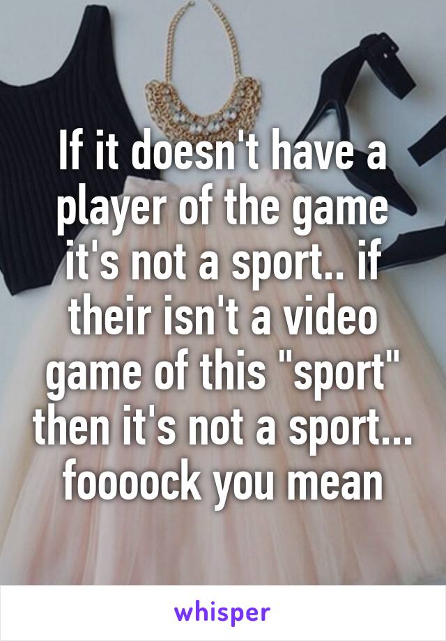 If it doesn't have a player of the game it's not a sport.. if their isn't a video game of this "sport" then it's not a sport... foooock you mean