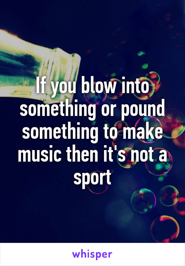 If you blow into something or pound something to make music then it's not a sport