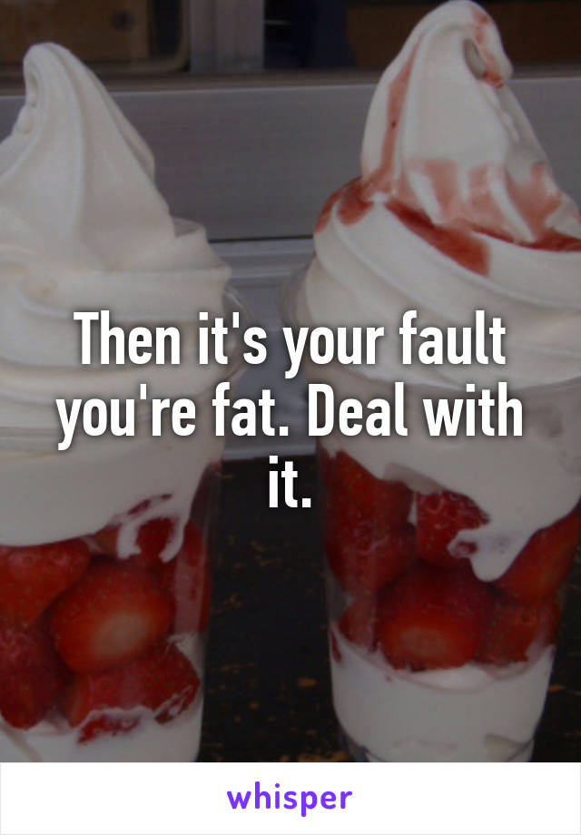 Then it's your fault you're fat. Deal with it.