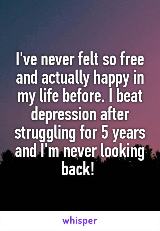 I've never felt so free and actually happy in my life before. I beat depression after struggling for 5 years and I'm never looking back! 