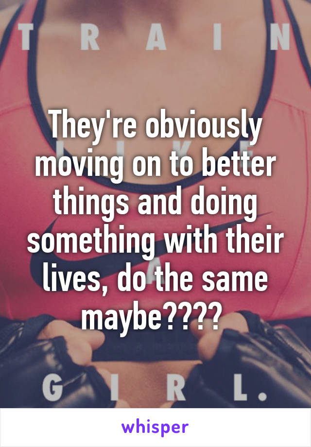 They're obviously moving on to better things and doing something with their lives, do the same maybe???? 