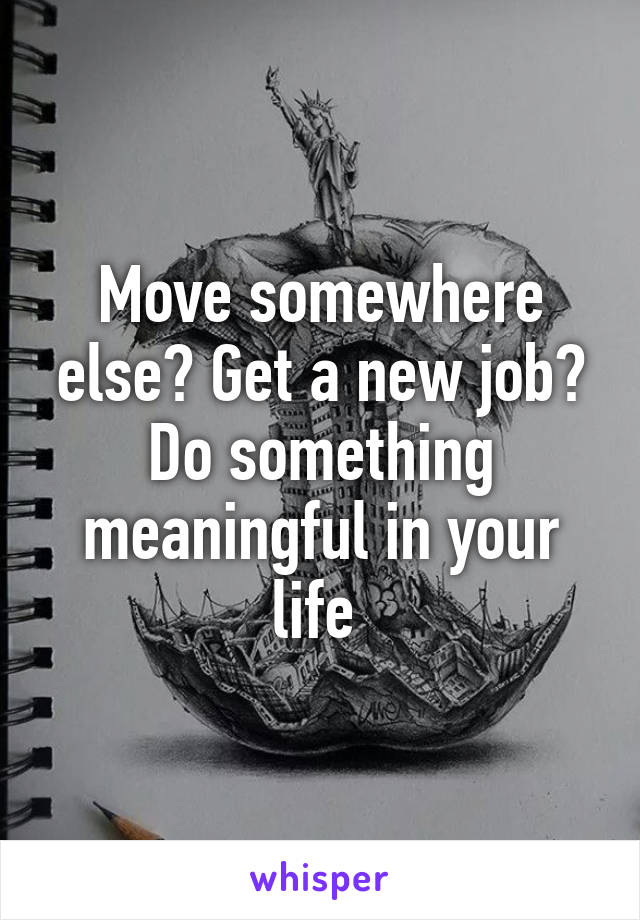 Move somewhere else? Get a new job? Do something meaningful in your life 