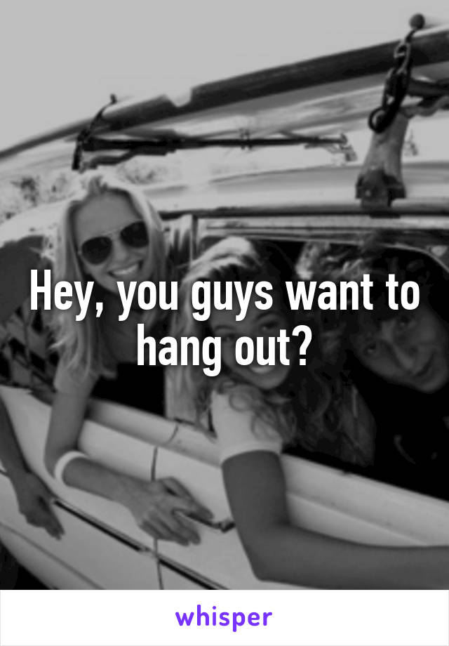 Hey, you guys want to hang out?