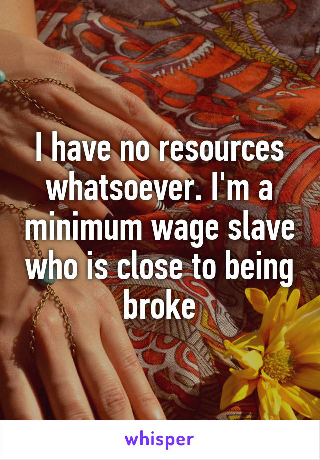 I have no resources whatsoever. I'm a minimum wage slave who is close to being broke