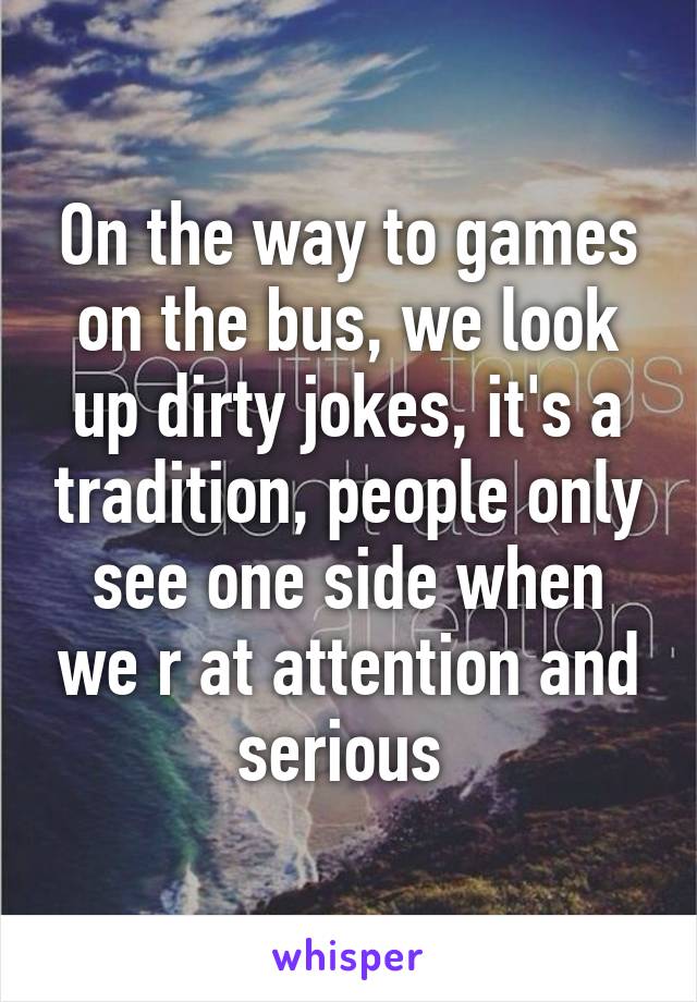 On the way to games on the bus, we look up dirty jokes, it's a tradition, people only see one side when we r at attention and serious 