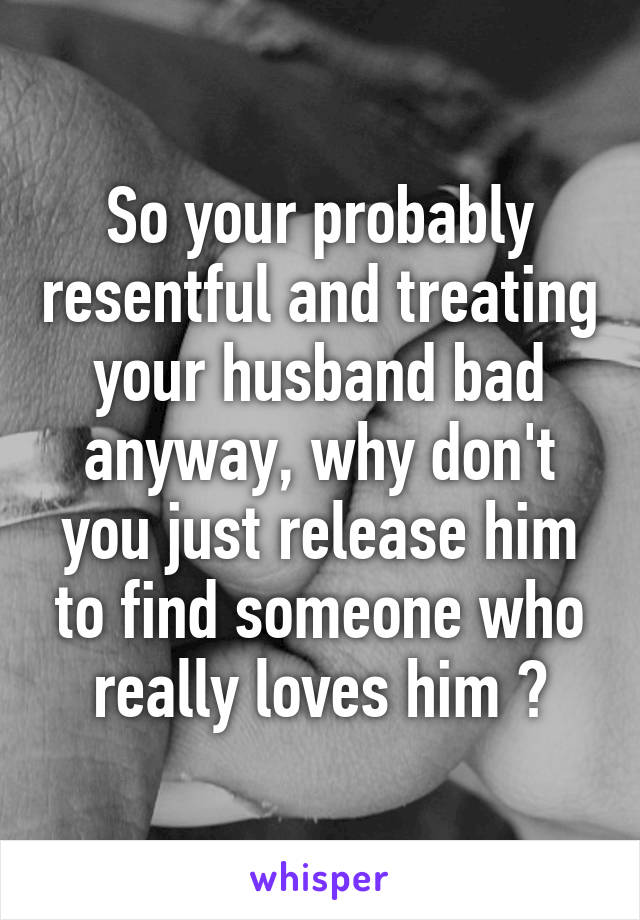 So your probably resentful and treating your husband bad anyway, why don't you just release him to find someone who really loves him ?