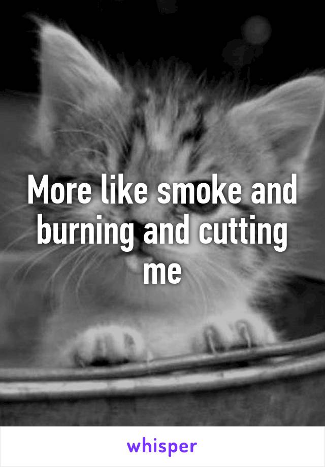 More like smoke and burning and cutting me