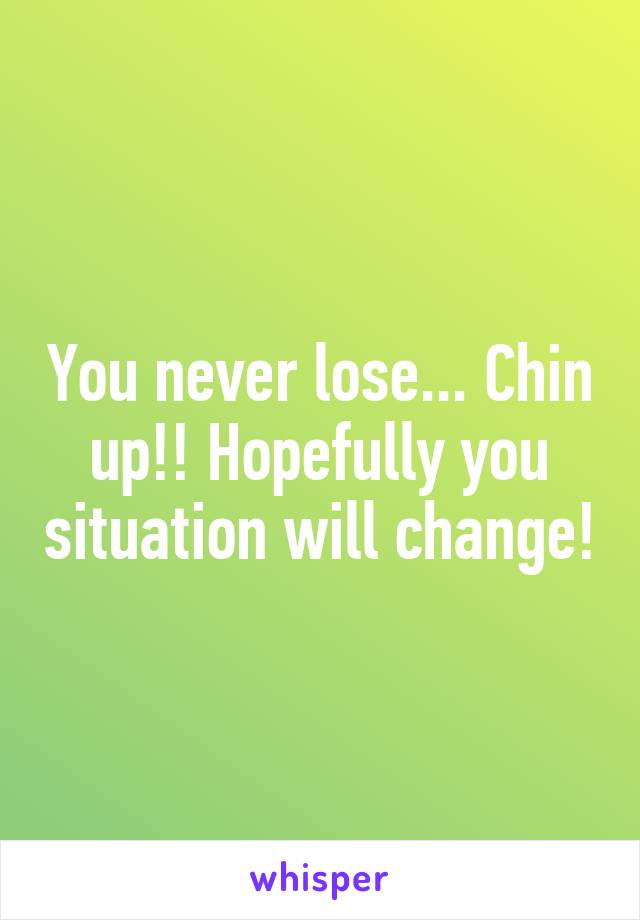 You never lose... Chin up!! Hopefully you situation will change!