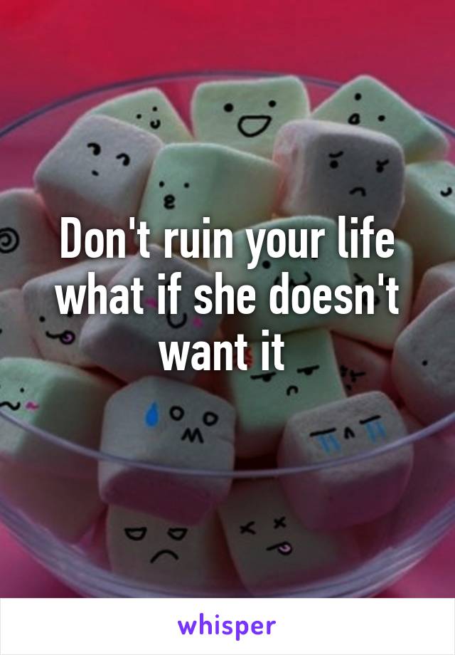 Don't ruin your life what if she doesn't want it 
