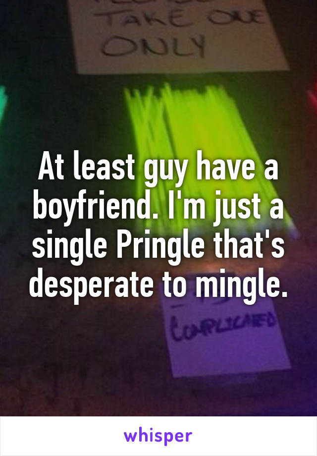 At least guy have a boyfriend. I'm just a single Pringle that's desperate to mingle.