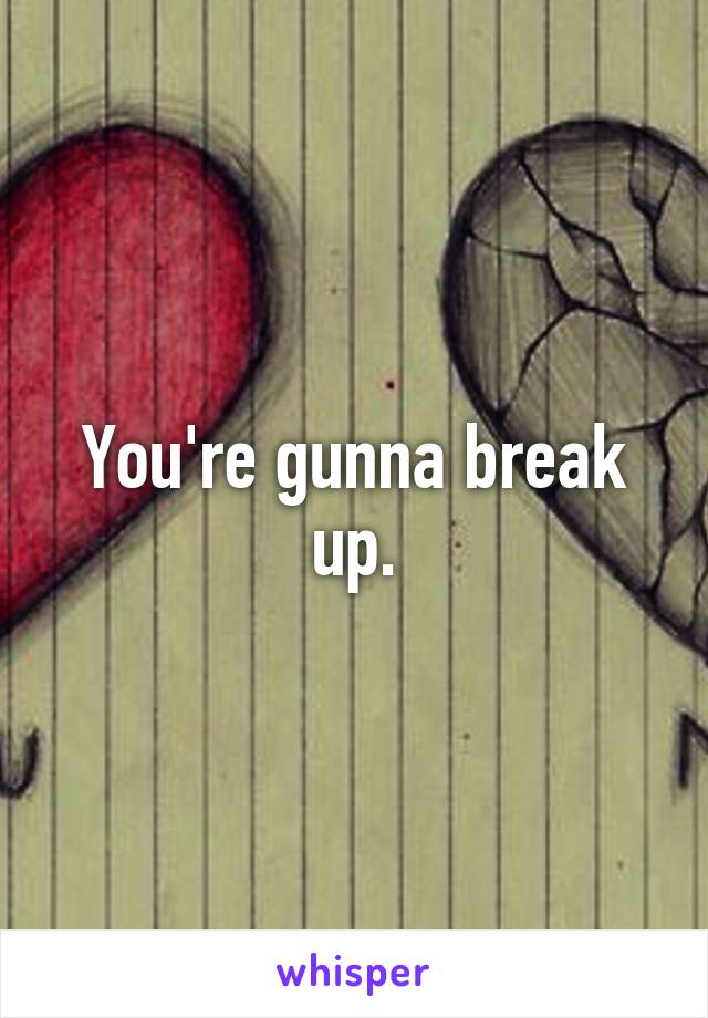 You're gunna break up.