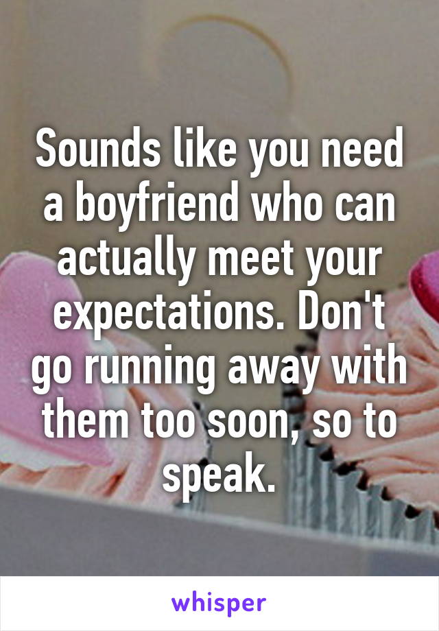 Sounds like you need a boyfriend who can actually meet your expectations. Don't go running away with them too soon, so to speak.