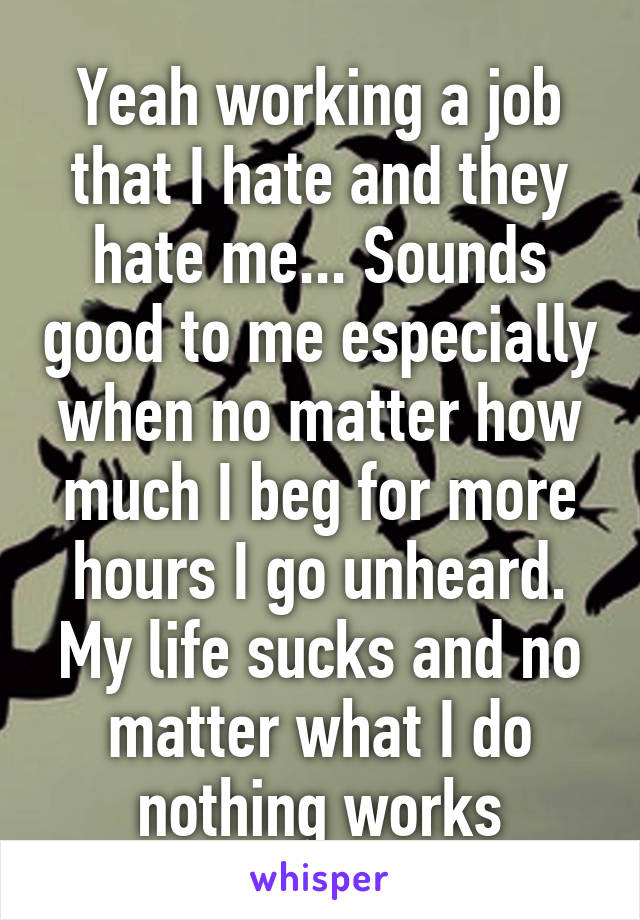 Yeah working a job that I hate and they hate me... Sounds good to me especially when no matter how much I beg for more hours I go unheard. My life sucks and no matter what I do nothing works