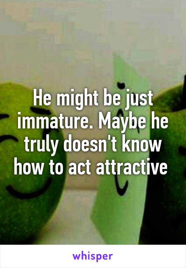 He might be just immature. Maybe he truly doesn't know how to act attractive 