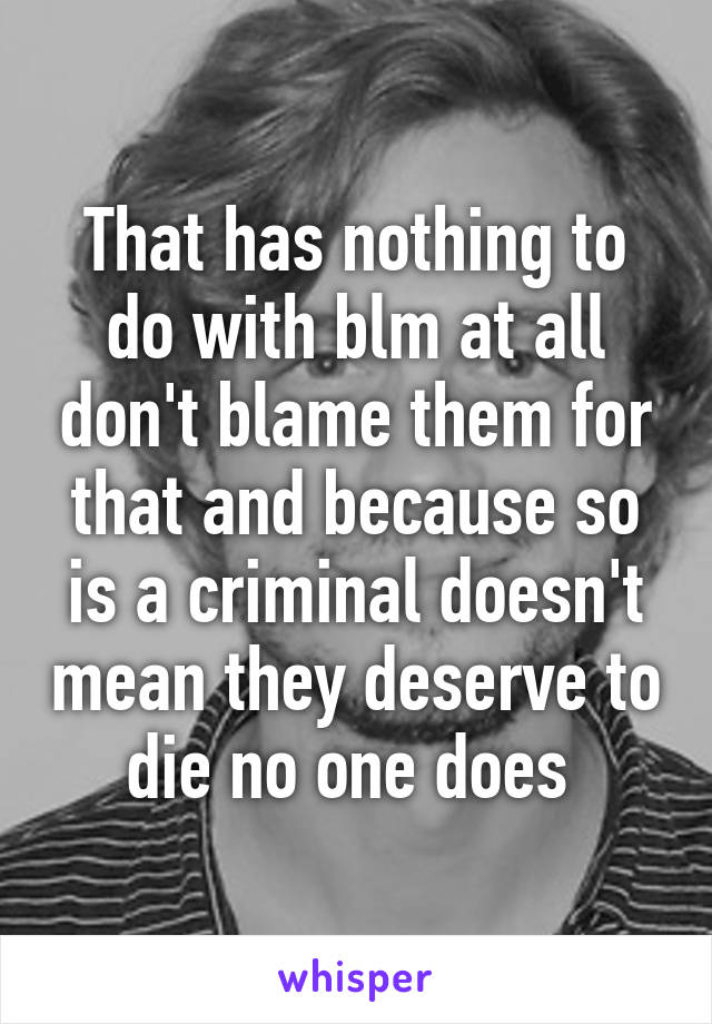 That has nothing to do with blm at all don't blame them for that and because so is a criminal doesn't mean they deserve to die no one does 