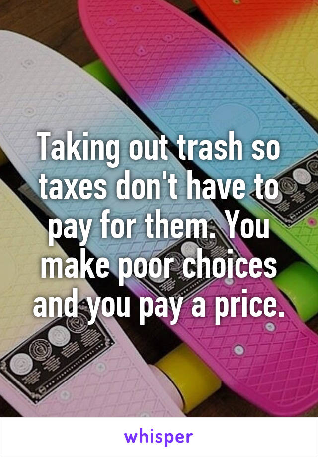 Taking out trash so taxes don't have to pay for them. You make poor choices and you pay a price.