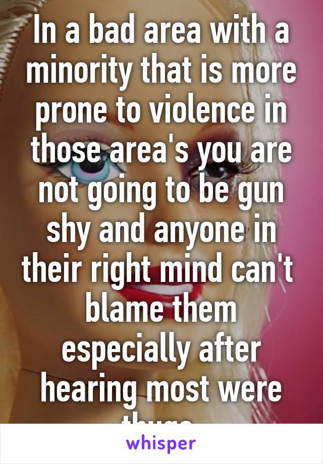 In a bad area with a minority that is more prone to violence in those area's you are not going to be gun shy and anyone in their right mind can't  blame them especially after hearing most were thugs.