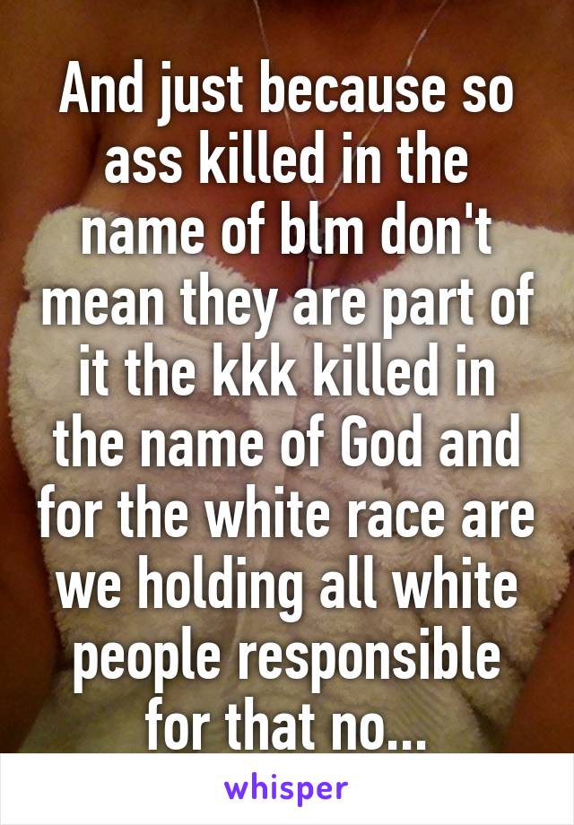 And just because so ass killed in the name of blm don't mean they are part of it the kkk killed in the name of God and for the white race are we holding all white people responsible for that no...