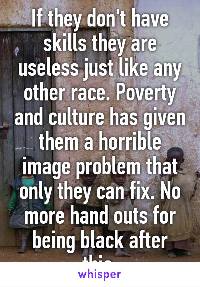 If they don't have skills they are useless just like any other race. Poverty and culture has given them a horrible image problem that only they can fix. No more hand outs for being black after this.