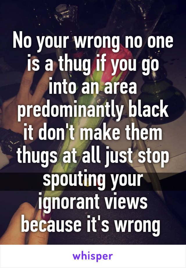 No your wrong no one is a thug if you go into an area predominantly black it don't make them thugs at all just stop spouting your ignorant views because it's wrong 