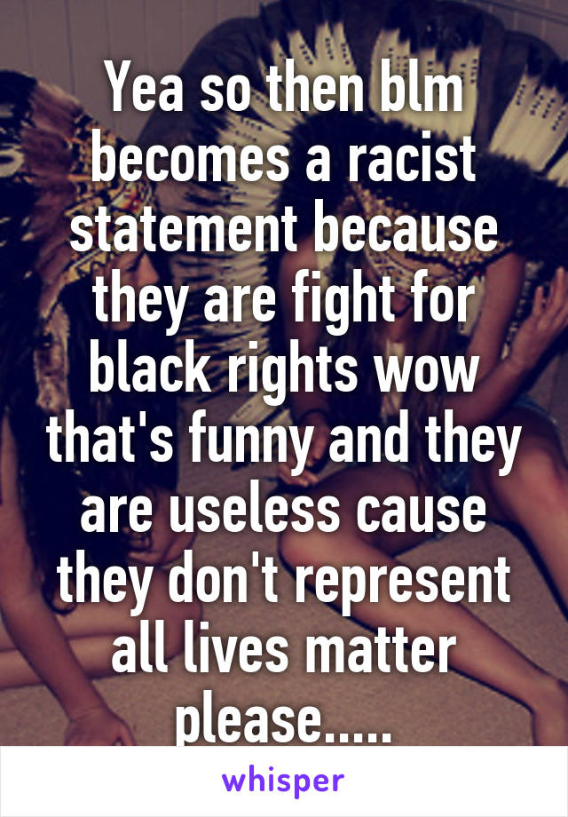 Yea so then blm becomes a racist statement because they are fight for black rights wow that's funny and they are useless cause they don't represent all lives matter please.....