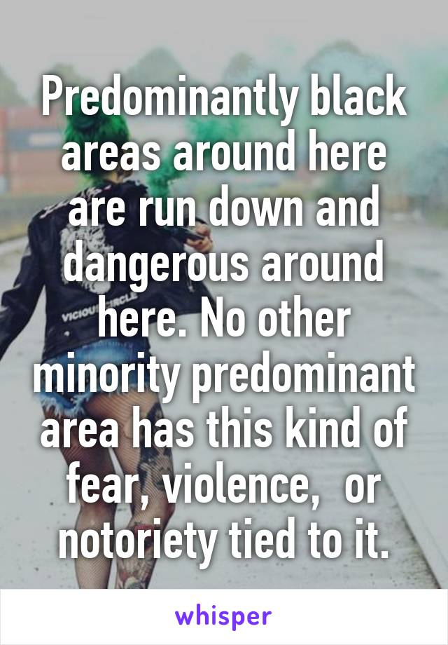 Predominantly black areas around here are run down and dangerous around here. No other minority predominant area has this kind of fear, violence,  or notoriety tied to it.