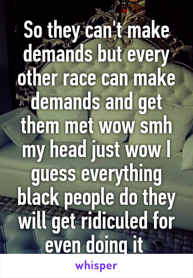 So they can't make demands but every other race can make demands and get them met wow smh my head just wow I guess everything black people do they will get ridiculed for even doing it 