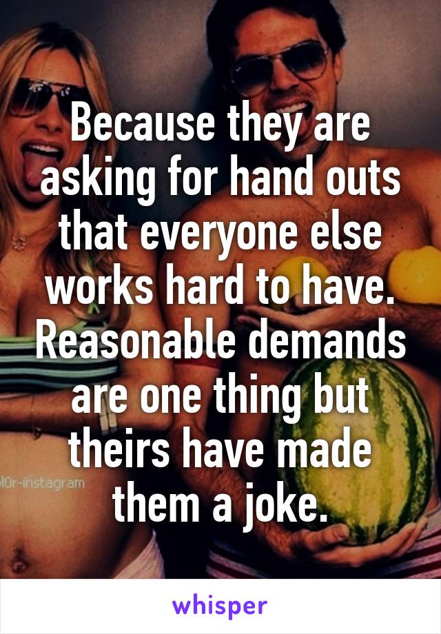 Because they are asking for hand outs that everyone else works hard to have. Reasonable demands are one thing but theirs have made them a joke.