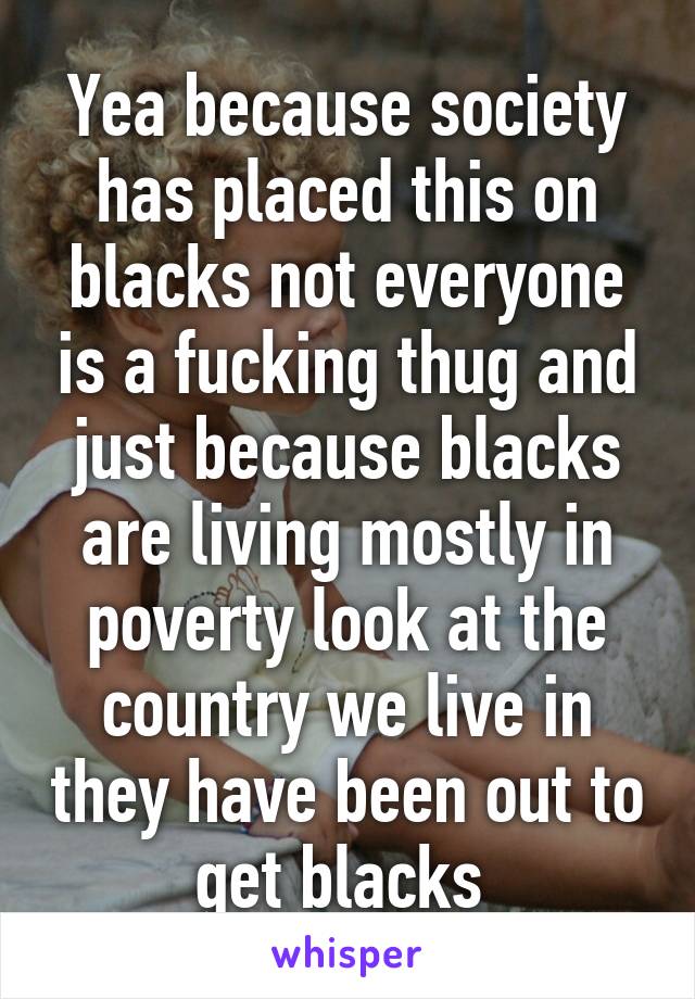 Yea because society has placed this on blacks not everyone is a fucking thug and just because blacks are living mostly in poverty look at the country we live in they have been out to get blacks 